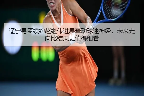 辽宁男篮续约赵继伟进展牵动球迷神经，未来走向比结果更值得细看
