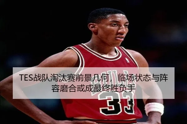 TES战队淘汰赛前景几何，临场状态与阵容磨合或成最终胜负手